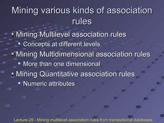 Mining various kinds of associationMining various kinds of association
rulesrules
Mining Multilevel association rulesMining Multilevel association rules

Concepts at different levelsConcepts at different levels
Mining Multidimensional association rulesMining Multidimensional association rules

More than one dimensionalMore than one dimensional
Mining Quantitative association rulesMining Quantitative association rules

Numeric attributesNumeric attributes
Lecture-29 - Mining multilevel association rules from transactional databasesLecture-29 - Mining multilevel association rules from transactional databases
 