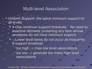 Multi-level AssociationMulti-level Association
Uniform Support- the same minimum support forUniform Support- the same minimum support for
all levelsall levels

++ One minimum support threshold. No need toOne minimum support threshold. No need to
examine itemsets containing any item whoseexamine itemsets containing any item whose
ancestors do not have minimum support.ancestors do not have minimum support.

–– Lower level items do not occur as frequently.Lower level items do not occur as frequently.
If support thresholdIf support threshold
too hightoo high ⇒⇒ miss low level associationsmiss low level associations
too lowtoo low ⇒⇒ generate too many high levelgenerate too many high level
associationsassociations
Lecture-29 - Mining multilevel association rules from transactional databasesLecture-29 - Mining multilevel association rules from transactional databases
 