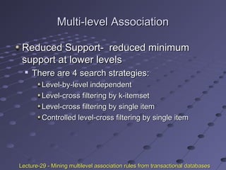 Multi-level AssociationMulti-level Association
Reduced Support- reduced minimumReduced Support- reduced minimum
support at lower levelssupport at lower levels

There are 4 search strategies:There are 4 search strategies:
Level-by-level independentLevel-by-level independent
Level-cross filtering by k-itemsetLevel-cross filtering by k-itemset
Level-cross filtering by single itemLevel-cross filtering by single item
Controlled level-cross filtering by single itemControlled level-cross filtering by single item
Lecture-29 - Mining multilevel association rules from transactional databasesLecture-29 - Mining multilevel association rules from transactional databases
 