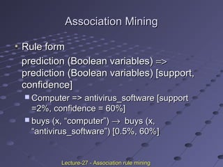 Association MiningAssociation Mining
Rule formRule form
prediction (Boolean variables)prediction (Boolean variables) =>=>
prediction (Boolean variables) [support,prediction (Boolean variables) [support,
confidence]confidence]
 Computer => antivirus_software [supportComputer => antivirus_software [support
=2%, confidence = 60%]=2%, confidence = 60%]
 buys (x, “computer”)buys (x, “computer”) →→ buys (x,buys (x,
“antivirus_software”) [0.5%, 60%]“antivirus_software”) [0.5%, 60%]
Lecture-27 - Association rule miningLecture-27 - Association rule mining
 