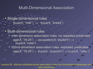Multi-Dimensional AssociationMulti-Dimensional Association
Single-dimensional rulesSingle-dimensional rules
buys(X, “milk”)buys(X, “milk”) ⇒⇒ buys(X, “bread”)buys(X, “bread”)
Multi-dimensional rulesMulti-dimensional rules

Inter-dimension association rules -no repeated predicatesInter-dimension association rules -no repeated predicates
age(X,”19-25”)age(X,”19-25”) ∧∧ occupation(X,“student”)occupation(X,“student”) ⇒⇒
buys(X,“coke”)buys(X,“coke”)

hybrid-dimension association rules -repeated predicateshybrid-dimension association rules -repeated predicates
age(X,”19-25”)age(X,”19-25”) ∧∧ buys(X, “popcorn”)buys(X, “popcorn”) ⇒⇒ buys(X, “coke”)buys(X, “coke”)
Lecture-30 - Mining multidimensional association rules from transactional databases andLecture-30 - Mining multidimensional association rules from transactional databases and
data warehousedata warehouse
 