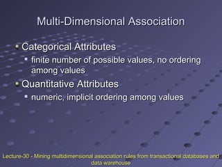 Multi-Dimensional AssociationMulti-Dimensional Association
Categorical AttributesCategorical Attributes

finite number of possible values, no orderingfinite number of possible values, no ordering
among valuesamong values
Quantitative AttributesQuantitative Attributes

numeric, implicit ordering among valuesnumeric, implicit ordering among values
Lecture-30 - Mining multidimensional association rules from transactional databases andLecture-30 - Mining multidimensional association rules from transactional databases and
data warehousedata warehouse
 