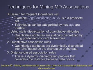 Techniques for Mining MD AssociationsTechniques for Mining MD Associations
Search for frequentSearch for frequent kk-predicate set:-predicate set:

Example:Example: {{ageage, occupation, buys}, occupation, buys} is a 3-predicateis a 3-predicate
set.set.

Techniques can be categorized by howTechniques can be categorized by how ageage areare
treated.treated.
1. Using static discretization of quantitative attributes1. Using static discretization of quantitative attributes

Quantitative attributes are statically discretized byQuantitative attributes are statically discretized by
using predefined concept hierarchies.using predefined concept hierarchies.
2. Quantitative association rules2. Quantitative association rules

Quantitative attributes are dynamically discretizedQuantitative attributes are dynamically discretized
into “bins”based on the distribution of the data.into “bins”based on the distribution of the data.
3. Distance-based association rules3. Distance-based association rules

This is a dynamic discretization process thatThis is a dynamic discretization process that
considers the distance between data points.considers the distance between data points.
Lecture-30 - Mining multidimensional association rules from transactional databases andLecture-30 - Mining multidimensional association rules from transactional databases and
data warehousedata warehouse
 