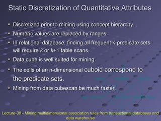 Static Discretization of Quantitative AttributesStatic Discretization of Quantitative Attributes
Discretized prior to mining using concept hierarchy.Discretized prior to mining using concept hierarchy.
Numeric values are replaced by ranges.Numeric values are replaced by ranges.
In relational database, finding all frequent k-predicate setsIn relational database, finding all frequent k-predicate sets
will requirewill require kk oror kk+1 table scans.+1 table scans.
Data cube is well suited for mining.Data cube is well suited for mining.
The cells of an n-dimensionalThe cells of an n-dimensional cuboid correspond tocuboid correspond to
the predicate sets.the predicate sets.
Mining from data cubescan be much faster.Mining from data cubescan be much faster.
(income)(age)
()
(buys)
(age, income) (age,buys) (income,buys)
(age,income,buys)Lecture-30 - Mining multidimensional association rules from transactional databases andLecture-30 - Mining multidimensional association rules from transactional databases and
data warehousedata warehouse
 
