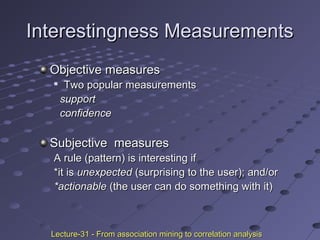 Interestingness MeasurementsInterestingness Measurements
Objective measuresObjective measures

Two popular measurementsTwo popular measurements
supportsupport
confidenceconfidence
Subjective measuresSubjective measures
A rule (pattern) is interesting ifA rule (pattern) is interesting if
*it is*it is unexpectedunexpected (surprising to the user); and/or(surprising to the user); and/or
*actionable*actionable (the user can do something with it)(the user can do something with it)
Lecture-31 - From association mining to correlation analysisLecture-31 - From association mining to correlation analysis
 