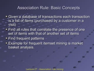 Association Rule: Basic ConceptsAssociation Rule: Basic Concepts
Given a database of transactions each transactionGiven a database of transactions each transaction
is a list of items (purchased by a customer in ais a list of items (purchased by a customer in a
visit)visit)
Find all rules that correlate the presence of oneFind all rules that correlate the presence of one
set of items with that of another set of itemsset of items with that of another set of items
Find frequent patternsFind frequent patterns
Example for frequent itemset mining is marketExample for frequent itemset mining is market
basket analysis.basket analysis.
Lecture-27 - Association rule miningLecture-27 - Association rule mining
 