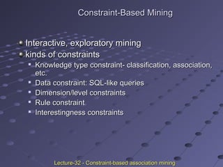 Constraint-Based MiningConstraint-Based Mining
Interactive, exploratory miningInteractive, exploratory mining
kinds of constraintskinds of constraints

Knowledge type constraint- classification, association,Knowledge type constraint- classification, association,
etc.etc.

Data constraint: SQL-like queriesData constraint: SQL-like queries

Dimension/level constraintsDimension/level constraints

Rule constraintRule constraint

Interestingness constraintsInterestingness constraints
Lecture-32 - Constraint-based association miningLecture-32 - Constraint-based association mining
 