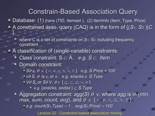 Constrain-Based Association QueryConstrain-Based Association Query
Database: (1)Database: (1) trans (TID, Itemset ),trans (TID, Itemset ), (2)(2) itemInfo (Item, Type, Price)itemInfo (Item, Type, Price)
A constrained asso. query (CAQ) is in the form of {(A constrained asso. query (CAQ) is in the form of {(SS11, S, S22 ))|C|C
},},

where C is a set of constraints on Swhere C is a set of constraints on S11, S, S22 including frequencyincluding frequency
constraintconstraint
A classification of (single-variable) constraints:A classification of (single-variable) constraints:

Class constraint: SClass constraint: S ⊂⊂ A.A. e.g. Se.g. S ⊂⊂ ItemItem

Domain constraint:Domain constraint:
SSθθ v,v, θθ ∈∈ {{ ==,, ≠≠,, <<,, ≤≤,, >>,, ≥≥ }}. e.g. S.Price < 100. e.g. S.Price < 100
vvθθ S,S, θθ isis ∈∈ oror ∉∉. e.g. snacks. e.g. snacks ∉∉ S.TypeS.Type
VVθθ S,S, oror SSθθ V,V, θθ ∈∈ {{ ⊆⊆,, ⊂⊂,, ⊄⊄,, ==,, ≠≠ }}

e.g.e.g. {{snacks, sodassnacks, sodas }} ⊆⊆ S.TypeS.Type

Aggregation constraint:Aggregation constraint: agg(S)agg(S) θθ v,v, wherewhere aggagg is in {is in {min,min,
max, sum, count, avgmax, sum, count, avg}, and}, and θθ ∈∈ {{ ==,, ≠≠,, <<,, ≤≤,, >>,, ≥≥ }.}.
e.g. count(Se.g. count(S11.Type).Type) == 1 , avg(S1 , avg(S22.Price).Price) << 100100
Lecture-32 - Constraint-based association miningLecture-32 - Constraint-based association mining
 