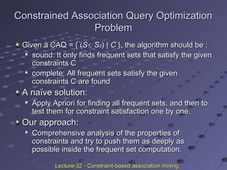 Constrained Association Query OptimizationConstrained Association Query Optimization
ProblemProblem
Given a CAQGiven a CAQ == { ({ (SS11, S, S22)) | C| C }, the algorithm should be :}, the algorithm should be :

sound: It only finds frequent sets that satisfy the givensound: It only finds frequent sets that satisfy the given
constraints Cconstraints C

complete: All frequent sets satisfy the givencomplete: All frequent sets satisfy the given
constraints C are foundconstraints C are found
A naïve solution:A naïve solution:

Apply Apriori for finding all frequent sets, and then toApply Apriori for finding all frequent sets, and then to
test them for constraint satisfaction one by one.test them for constraint satisfaction one by one.
Our approach:Our approach:

Comprehensive analysis of the properties ofComprehensive analysis of the properties of
constraints and try to push them as deeply asconstraints and try to push them as deeply as
possible inside the frequent set computation.possible inside the frequent set computation.
Lecture-32 - Constraint-based association miningLecture-32 - Constraint-based association mining
 