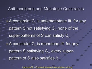 Anti-monotone and Monotone ConstraintsAnti-monotone and Monotone Constraints
A constraint CA constraint Caa is anti-monotone iff. for anyis anti-monotone iff. for any
pattern S not satisfying Cpattern S not satisfying Caa, none of the, none of the
super-patterns of S can satisfy Csuper-patterns of S can satisfy Caa
A constraint CA constraint Cmm is monotone iff. for anyis monotone iff. for any
pattern S satisfying Cpattern S satisfying Cmm, every super-, every super-
pattern of S also satisfies itpattern of S also satisfies it
Lecture-32 - Constraint-based association miningLecture-32 - Constraint-based association mining
 