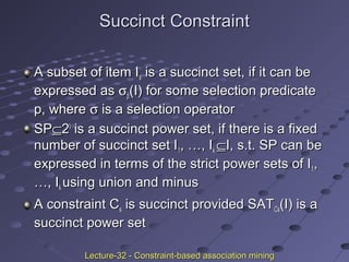 Succinct ConstraintSuccinct Constraint
A subset of item IA subset of item Iss is a succinct set, if it can beis a succinct set, if it can be
expressed asexpressed as σσpp(I) for some selection predicate(I) for some selection predicate
p, wherep, where σσ is a selection operatoris a selection operator
SPSP⊆⊆22II
is a succinct power set, if there is a fixedis a succinct power set, if there is a fixed
number of succinct set Inumber of succinct set I11, …, I, …, Ikk ⊆⊆I, s.t. SP can beI, s.t. SP can be
expressed in terms of the strict power sets of Iexpressed in terms of the strict power sets of I11,,
…, I…, Ikk using union and minususing union and minus
A constraint CA constraint Css is succinct provided SATis succinct provided SATCsCs(I) is a(I) is a
succinct power setsuccinct power set
Lecture-32 - Constraint-based association miningLecture-32 - Constraint-based association mining
 