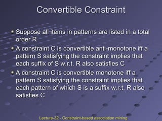 Convertible ConstraintConvertible Constraint
Suppose all items in patterns are listed in a totalSuppose all items in patterns are listed in a total
order Rorder R
A constraint C is convertible anti-monotone iff aA constraint C is convertible anti-monotone iff a
pattern S satisfying the constraint implies thatpattern S satisfying the constraint implies that
each suffix of S w.r.t. R also satisfies Ceach suffix of S w.r.t. R also satisfies C
A constraint C is convertible monotone iff aA constraint C is convertible monotone iff a
pattern S satisfying the constraint implies thatpattern S satisfying the constraint implies that
each pattern of which S is a suffix w.r.t. R alsoeach pattern of which S is a suffix w.r.t. R also
satisfies Csatisfies C
Lecture-32 - Constraint-based association miningLecture-32 - Constraint-based association mining
 