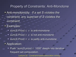 Property of Constraints: Anti-MonotoneProperty of Constraints: Anti-Monotone
Anti-monotonicity:Anti-monotonicity: If a set S violates theIf a set S violates the
constraint, any superset of S violates theconstraint, any superset of S violates the
constraint.constraint.
Examples:Examples:

sum(S.Price)sum(S.Price) ≤≤ vv is anti-monotoneis anti-monotone

sum(S.Price)sum(S.Price) ≥≥ vv is not anti-monotoneis not anti-monotone

sum(S.Price)sum(S.Price) == vv is partly anti-monotoneis partly anti-monotone
Application:Application:

Push “Push “sum(S.price)sum(S.price) ≤≤ 1000” deeply into iterative1000” deeply into iterative
frequent set computation.frequent set computation.
Lecture-32 - Constraint-based association miningLecture-32 - Constraint-based association mining
 