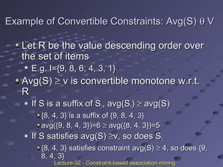 Example of Convertible Constraints: Avg(S)Example of Convertible Constraints: Avg(S) θθ VV
Let R be the value descending order overLet R be the value descending order over
the set of itemsthe set of items

E.g. I={9, 8, 6, 4, 3, 1}E.g. I={9, 8, 6, 4, 3, 1}
Avg(S)Avg(S) ≥≥ v is convertible monotone w.r.t.v is convertible monotone w.r.t.
RR
 If S is a suffix of SIf S is a suffix of S11, avg(S, avg(S11)) ≥≥ avg(S)avg(S)
{8, 4, 3} is a suffix of {9, 8, 4, 3}{8, 4, 3} is a suffix of {9, 8, 4, 3}
avg({9, 8, 4, 3})=6avg({9, 8, 4, 3})=6 ≥≥ avg({8, 4, 3})=5avg({8, 4, 3})=5
 If S satisfies avg(S)If S satisfies avg(S) ≥≥v, so does Sv, so does S11
{8, 4, 3} satisfies constraint avg(S){8, 4, 3} satisfies constraint avg(S) ≥≥ 4, so does {9,4, so does {9,
8, 4, 3}8, 4, 3}
Lecture-32 - Constraint-based association miningLecture-32 - Constraint-based association mining
 