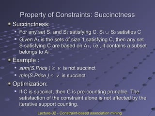 Property of Constraints: SuccinctnessProperty of Constraints: Succinctness
Succinctness:Succinctness:

For any set SFor any set S11 and Sand S22 satisfying C, Ssatisfying C, S11 ∪∪ SS22 satisfies Csatisfies C

Given AGiven A11 is the sets of size 1 satisfying C, then any setis the sets of size 1 satisfying C, then any set
S satisfying C are based on AS satisfying C are based on A11 , i.e., it contains a subset, i.e., it contains a subset
belongs to Abelongs to A1 ,1 ,
Example :Example :

sum(S.Price )sum(S.Price ) ≥≥ vv is not succinctis not succinct

min(S.Price )min(S.Price ) ≤≤ vv is succinctis succinct
Optimization:Optimization:

If C is succinct, then C is pre-counting prunable. TheIf C is succinct, then C is pre-counting prunable. The
satisfaction of the constraint alone is not affected by thesatisfaction of the constraint alone is not affected by the
iterative support counting.iterative support counting.
Lecture-32 - Constraint-based association miningLecture-32 - Constraint-based association mining
 