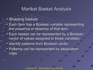 Martket Basket AnalysisMartket Basket Analysis
Shopping basketsShopping baskets
Each item has a Boolean variable representingEach item has a Boolean variable representing
the presence or absence of that item.the presence or absence of that item.
Each basket can be represented by a BooleanEach basket can be represented by a Boolean
vector of values assigned to these variables.vector of values assigned to these variables.
Identify patterns from Boolean vectorIdentify patterns from Boolean vector
Patterns can be represented by associationPatterns can be represented by association
rules.rules.
Lecture-27 - Association rule miningLecture-27 - Association rule mining
 