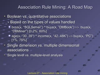 Association Rule Mining: A Road MapAssociation Rule Mining: A Road Map
Boolean vs. quantitative associationsBoolean vs. quantitative associations
- Based on the types of values handled- Based on the types of values handled
 buys(x, “SQLServer”) ^ buys(x, “DMBook”)buys(x, “SQLServer”) ^ buys(x, “DMBook”) =>=> buys(x,buys(x,
“DBMiner”) [0.2%, 60%]“DBMiner”) [0.2%, 60%]
 age(x, “30..39”) ^ income(x, “42..48K”)age(x, “30..39”) ^ income(x, “42..48K”) =>=> buys(x, “PC”)buys(x, “PC”)
[1%, 75%][1%, 75%]
Single dimension vs. multiple dimensionalSingle dimension vs. multiple dimensional
associationsassociations
Single level vs. multiple-level analysisSingle level vs. multiple-level analysis
Lecture-27 - Association rule miningLecture-27 - Association rule mining
 
