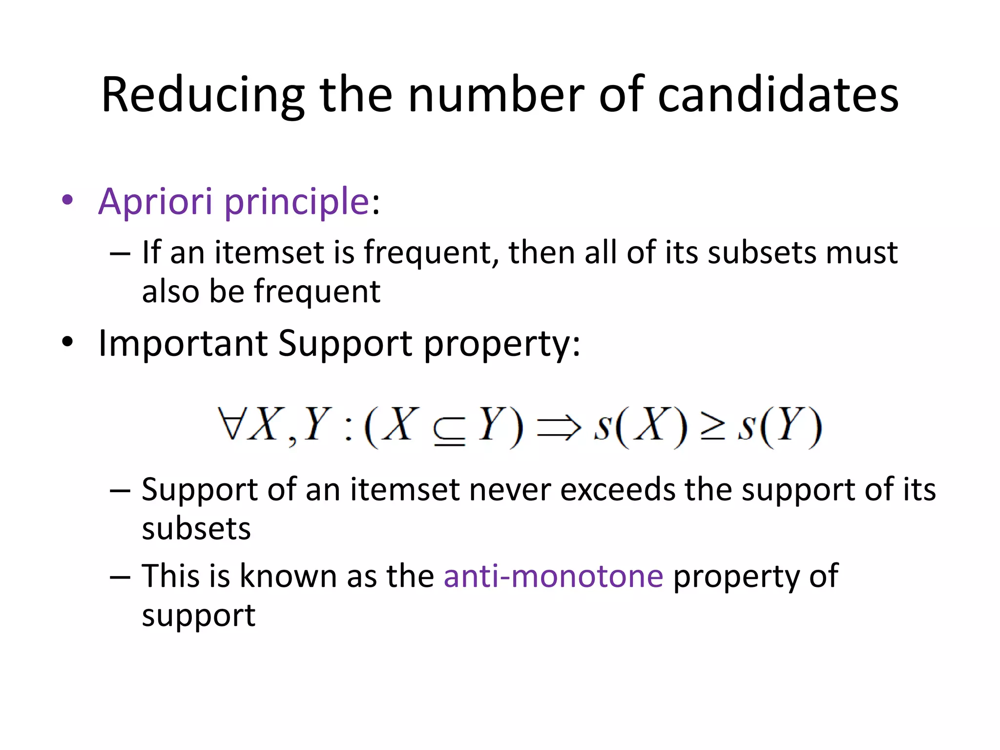 Reducing the number of candidates
• Apriori principle:
– If an itemset is frequent, then all of its subsets must
also be frequent
• Important Support property:
– Support of an itemset never exceeds the support of its
subsets
– This is known as the anti-monotone property of
support
 