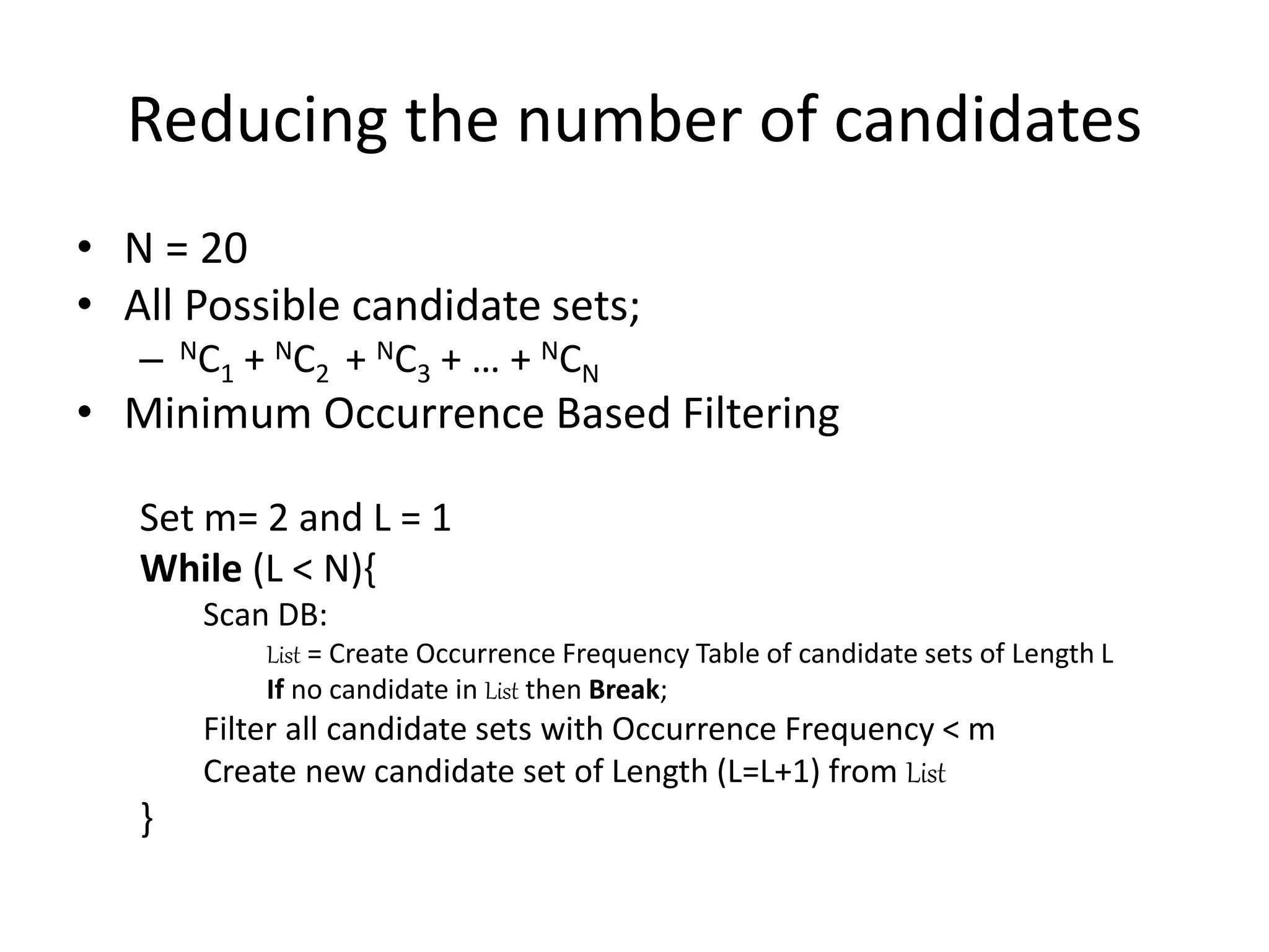 Reducing the number of candidates
• N = 20
• All Possible candidate sets;
– NC1 + NC2 + NC3 + … + NCN
• Minimum Occurrence Based Filtering
Set m= 2 and L = 1
While (L < N){
Scan DB:
List = Create Occurrence Frequency Table of candidate sets of Length L
If no candidate in List then Break;
Filter all candidate sets with Occurrence Frequency < m
Create new candidate set of Length (L=L+1) from List
}
 