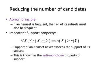 Reducing the number of candidates
• Apriori principle:
– If an itemset is frequent, then all of its subsets must
also be frequent
• Important Support property:
– Support of an itemset never exceeds the support of its
subsets
– This is known as the anti-monotone property of
support
 