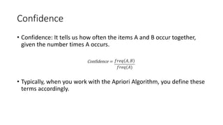Confidence
• Confidence: It tells us how often the items A and B occur together,
given the number times A occurs.
• Typically, when you work with the Apriori Algorithm, you define these
terms accordingly.
 