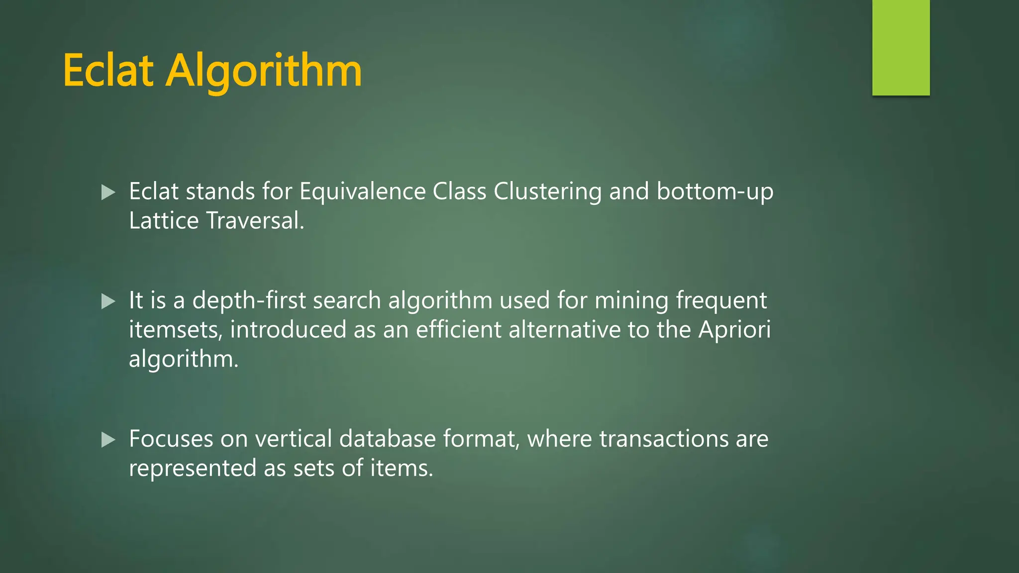 Eclat Algorithm
 Eclat stands for Equivalence Class Clustering and bottom-up
Lattice Traversal.
 It is a depth-first search algorithm used for mining frequent
itemsets, introduced as an efficient alternative to the Apriori
algorithm.
 Focuses on vertical database format, where transactions are
represented as sets of items.
 