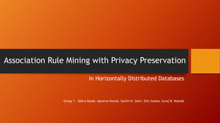 Association Rule Mining with Privacy Preservation
In Horizontally Distributed Databases
Group 1 – Abhra Basak, Apoorva Kumar, Sachin K. Saini, Shiv Sankar, Suraj B. Malode
 