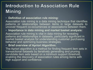 • Definition of association rule mining:
Association rule mining is a data mining technique that identifies
patterns or relationships between items in large datasets to
uncover frequent co-occurrences or associations between them.
• Importance in data mining and market basket analysis:
Association rule mining is vital in data mining for revealing
patterns and relationships in datasets, particularly significant in
market basket analysis for understanding customer purchasing
behavior and optimizing business strategies.
• Brief overview of Apriori Algorithm:
The Apriori algorithm is a method for finding frequent item sets in
transactional datasets by iteratively generating and pruning
candidate item sets based on a minimum support threshold,
enabling the discovery of association rules among items with
high support and confidence.
 