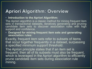 • Introduction to the Apriori Algorithm:
The Apriori algorithm is a classic method for mining frequent item
sets in transactional datasets, iteratively generating and pruning
candidate item sets to discover association rules with high
support and confidence.
• Designed for mining frequent item sets and generating
association rules:
Exactly, frequent item sets refer to subsets of items
that occur together frequently in a dataset, surpassing
a specified minimum support threshold.
The Apriori principle states that if an item set is
frequent, then all of its subsets must also be frequent,
which is leveraged in the Apriori algorithm to efficiently
prune candidate item sets during association rule
mining.
 