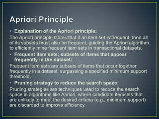 • Explanation of the Apriori principle:
The Apriori principle states that if an item set is frequent, then all
of its subsets must also be frequent, guiding the Apriori algorithm
to efficiently mine frequent item sets in transactional datasets.
• Frequent item sets: subsets of items that appear
frequently in the dataset:
Frequent item sets are subsets of items that occur together
frequently in a dataset, surpassing a specified minimum support
threshold.
• Pruning strategy to reduce the search space:
Pruning strategies are techniques used to reduce the search
space in algorithms like Apriori, where candidate itemsets that
are unlikely to meet the desired criteria (e.g., minimum support)
are discarded to improve efficiency.
 