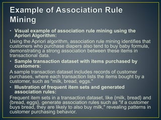 • Visual example of association rule mining using the
Apriori Algorithm:
Using the Apriori algorithm, association rule mining identifies that
customers who purchase diapers also tend to buy baby formula,
demonstrating a strong association between these items in
transactional data.
• Sample transaction dataset with items purchased by
customers:
A sample transaction dataset includes records of customer
purchases, where each transaction lists the items bought by a
customer, such as "milk, bread, eggs."
• Illustration of frequent item sets and generated
association rules:
Frequent item sets in a transaction dataset, like {milk, bread} and
{bread, eggs}, generate association rules such as "if a customer
buys bread, they are likely to also buy milk," revealing patterns in
customer purchasing behavior.
 