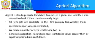 Apriori Algorithm
Algo: It is idea to generate Candidate item sets of a given size and then scan
dataset to check if their counts are really large.
• All item sets are candidate in the first pass,any item with less them
specified support value is eliminated.
• We create n number of item sets like one,two –n
• Generate association rules which have confidence values greater then or
equal to specified min confidence.
 