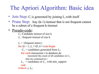 The Apriori Algorithm: Basic idea
• Join Step: Ck is generated by joining Lk-1with itself
• Prune Step: Any (k-1)-itemset that is not frequent cannot
be a subset of a frequent k-itemset
• Pseudo-code:
Ck: Candidate itemset of size k
Lk : frequent itemset of size k
L1 = {frequent items};
for (k = 1; Lk !=∅; k++) do begin
Ck+1 = candidates generated from Lk;
for each transaction t in database do
increment the count of all candidates in Ck+1
that are contained in t
Lk+1 = candidates in Ck+1 with min_support
end
return ∪k Lk;
 