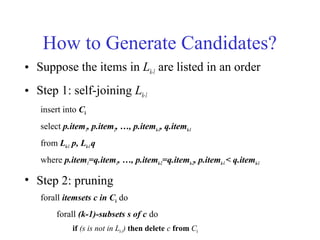 How to Generate Candidates?
• Suppose the items in Lk-1 are listed in an order
• Step 1: self-joining Lk-1
insert into Ck
select p.item1, p.item2, …, p.itemk-1, q.itemk-1
from Lk-1 p, Lk-1q
where p.item1=q.item1, …, p.itemk-2=q.itemk-2, p.itemk-1< q.itemk-1
• Step 2: pruning
forall itemsets c in Ck do
forall (k-1)-subsets s of c do
if (s is not in Lk-1) then delete c from Ck
 