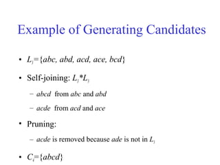 Example of Generating Candidates
• L3={abc, abd, acd, ace, bcd}
• Self-joining: L3*L3
– abcd from abc and abd
– acde from acd and ace
• Pruning:
– acde is removed because ade is not in L3
• C4={abcd}
 