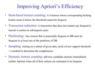 Improving Apriori’s Efficiency
• Hash-based itemset counting: A k-itemset whose corresponding hashing
bucket count is below the threshold cannot be frequent
• Transaction reduction: A transaction that does not contain any frequent k-
itemset is useless in subsequent scans
• Partitioning: Any itemset that is potentially frequent in DB must be
frequent in at least one of the partitions of DB
• Sampling: mining on a subset of given data, need a lower support threshold
+ a method to determine the completeness
• Dynamic itemset counting: add new candidate itemsets immediately
(unlike Apriori) when all of their subsets are estimated to be frequent
 