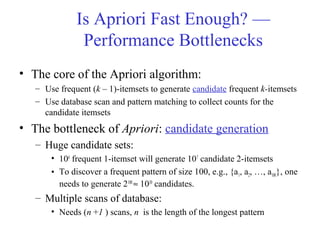 Is Apriori Fast Enough? —
Performance Bottlenecks
• The core of the Apriori algorithm:
– Use frequent (k – 1)-itemsets to generate candidate frequent k-itemsets
– Use database scan and pattern matching to collect counts for the
candidate itemsets
• The bottleneck of Apriori: candidate generation
– Huge candidate sets:
• 104
frequent 1-itemset will generate 107
candidate 2-itemsets
• To discover a frequent pattern of size 100, e.g., {a1, a2, …, a100}, one
needs to generate 2100
≈ 1030
candidates.
– Multiple scans of database:
• Needs (n +1 ) scans, n is the length of the longest pattern
 