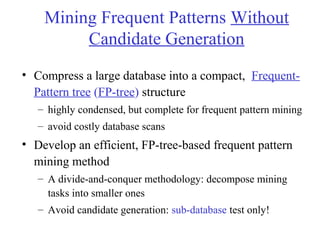 Mining Frequent Patterns Without
Candidate Generation
• Compress a large database into a compact, Frequent-
Pattern tree (FP-tree) structure
– highly condensed, but complete for frequent pattern mining
– avoid costly database scans
• Develop an efficient, FP-tree-based frequent pattern
mining method
– A divide-and-conquer methodology: decompose mining
tasks into smaller ones
– Avoid candidate generation: sub-database test only!
 