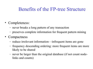 Benefits of the FP-tree Structure
• Completeness:
– never breaks a long pattern of any transaction
– preserves complete information for frequent pattern mining
• Compactness
– reduce irrelevant information—infrequent items are gone
– frequency descending ordering: more frequent items are more
likely to be shared
– never be larger than the original database (if not count node-
links and counts)
 