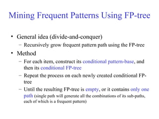 Mining Frequent Patterns Using FP-tree
• General idea (divide-and-conquer)
– Recursively grow frequent pattern path using the FP-tree
• Method
– For each item, construct its conditional pattern-base, and
then its conditional FP-tree
– Repeat the process on each newly created conditional FP-
tree
– Until the resulting FP-tree is empty, or it contains only one
path (single path will generate all the combinations of its sub-paths,
each of which is a frequent pattern)
 