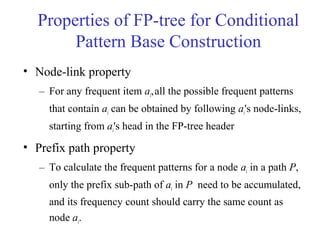Properties of FP-tree for Conditional
Pattern Base Construction
• Node-link property
– For any frequent item ai,all the possible frequent patterns
that contain ai can be obtained by following ai's node-links,
starting from ai's head in the FP-tree header
• Prefix path property
– To calculate the frequent patterns for a node ai in a path P,
only the prefix sub-path of ai in P need to be accumulated,
and its frequency count should carry the same count as
node ai.
 