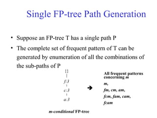 Single FP-tree Path Generation
• Suppose an FP-tree T has a single path P
• The complete set of frequent pattern of T can be
generated by enumeration of all the combinations of
the sub-paths of P
{}
f:3
c:3
a:3
m-conditional FP-tree
All frequent patterns
concerning m
m,
fm, cm, am,
fcm, fam, cam,
fcam

 