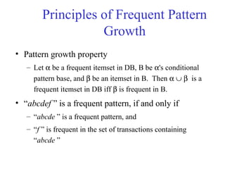 Principles of Frequent Pattern
Growth
• Pattern growth property
– Let α be a frequent itemset in DB, B be α's conditional
pattern base, and β be an itemset in B. Then α ∪ β is a
frequent itemset in DB iff β is frequent in B.
• “abcdef ” is a frequent pattern, if and only if
– “abcde ” is a frequent pattern, and
– “f ” is frequent in the set of transactions containing
“abcde ”
 