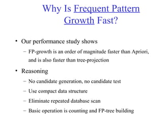 Why Is Frequent Pattern
Growth Fast?
• Our performance study shows
– FP-growth is an order of magnitude faster than Apriori,
and is also faster than tree-projection
• Reasoning
– No candidate generation, no candidate test
– Use compact data structure
– Eliminate repeated database scan
– Basic operation is counting and FP-tree building
 