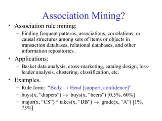 Association Mining?
• Association rule mining:
– Finding frequent patterns, associations, correlations, or
causal structures among sets of items or objects in
transaction databases, relational databases, and other
information repositories.
• Applications:
– Basket data analysis, cross-marketing, catalog design, loss-
leader analysis, clustering, classification, etc.
• Examples.
– Rule form: “Body → Ηead [support, confidence]”.
– buys(x, “diapers”) → buys(x, “beers”) [0.5%, 60%]
– major(x, “CS”) ^ takes(x, “DB”) → grade(x, “A”) [1%,
75%]
 