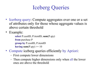 Iceberg Queries
• Icerberg query: Compute aggregates over one or a set
of attributes only for those whose aggregate values is
above certain threshold
• Example:
select P.custID, P.itemID, sum(P.qty)
from purchase P
group by P.custID, P.itemID
having sum(P.qty) >= 10
• Compute iceberg queries efficiently by Apriori:
– First compute lower dimensions
– Then compute higher dimensions only when all the lower
ones are above the threshold
 