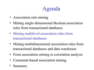 Agenda
• Association rule mining
• Mining single-dimensional Boolean association
rules from transactional databases
• Mining multilevel association rules from
transactional databases
• Mining multidimensional association rules from
transactional databases and data warehouse
• From association mining to correlation analysis
• Constraint-based association mining
• Summary
 