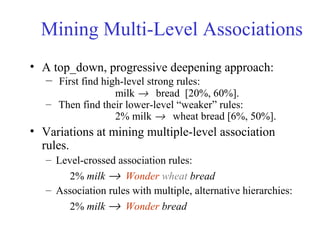 Mining Multi-Level Associations
• A top_down, progressive deepening approach:
– First find high-level strong rules:
milk → bread [20%, 60%].
– Then find their lower-level “weaker” rules:
2% milk → wheat bread [6%, 50%].
• Variations at mining multiple-level association
rules.
– Level-crossed association rules:
2% milk → Wonder wheat bread
– Association rules with multiple, alternative hierarchies:
2% milk → Wonder bread
 