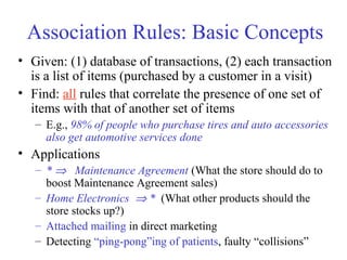 Association Rules: Basic Concepts
• Given: (1) database of transactions, (2) each transaction
is a list of items (purchased by a customer in a visit)
• Find: all rules that correlate the presence of one set of
items with that of another set of items
– E.g., 98% of people who purchase tires and auto accessories
also get automotive services done
• Applications
– * ⇒ Maintenance Agreement (What the store should do to
boost Maintenance Agreement sales)
– Home Electronics ⇒ * (What other products should the
store stocks up?)
– Attached mailing in direct marketing
– Detecting “ping-pong”ing of patients, faulty “collisions”
 