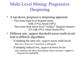 Multi-Level Mining: Progressive
Deepening
• A top-down, progressive deepening approach:
– First mine high-level frequent items:
milk (15%), bread (10%)
– Then mine their lower-level “weaker” frequent itemsets:
2% milk (5%), wheat bread (4%)
• Different min_support threshold across multi-levels
lead to different algorithms:
– If adopting the same min_support across multi-levels
then toss t if any of t’s ancestors is infrequent.
– If adopting reduced min_support at lower levels
then examine only those descendents whose ancestor’s support is
frequent/non-negligible.
 